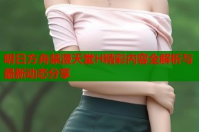 明日方舟禁漫天堂H精彩内容全解析与最新动态分享