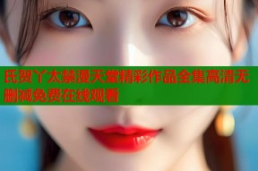 氏贺丫太禁漫天堂精彩作品全集高清无删减免费在线观看