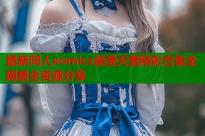 最新同人xomics禁漫天堂精彩合集全网最全资源分享