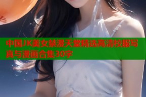中国JK美女禁漫天堂精选高清校服写真与漫画合集30字