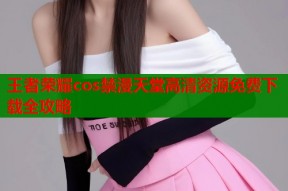 王者荣耀cos禁漫天堂高清资源免费下载全攻略