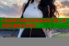 A站禁漫天堂黄漫资源盘点热门同人漫画每日更新全新体验
