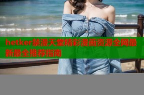 hetker禁漫天堂精彩漫画资源全网最新最全推荐指南