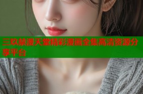 三玖禁漫天堂精彩漫画全集高清资源分享平台