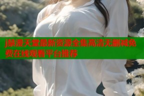 j禁漫天堂最新资源全集高清无删减免费在线观看平台推荐