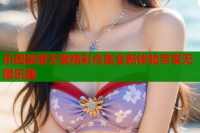 乐园禁漫天堂精彩合集全新体验尽享无限乐趣