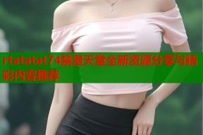 rtatatat74禁漫天堂全新资源分享与精彩内容推荐