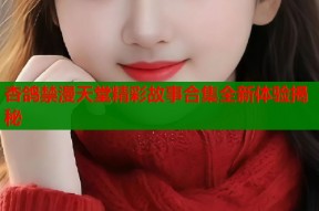 杏鸽禁漫天堂精彩故事合集全新体验揭秘