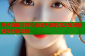 柴犬萌趣日常与禁漫天堂奇遇之旅温馨爆笑全新篇章