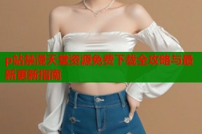 p站禁漫天堂资源免费下载全攻略与最新更新指南
