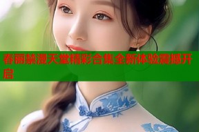 春丽禁漫天堂精彩合集全新体验震撼开启