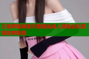 王者荣耀禁漫天堂精选成人漫画全彩激情故事集锦