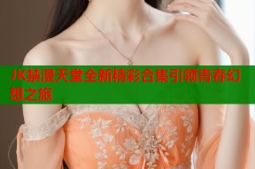 JK禁漫天堂全新精彩合集引领青春幻想之旅