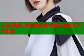 王者荣耀邪漫禁漫天堂精彩合集全解析与推荐