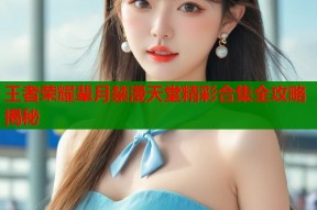 王者荣耀辈月禁漫天堂精彩合集全攻略揭秘