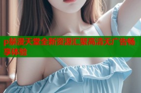 p禁漫天堂全新资源汇聚高清无广告畅享体验