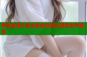 甲斐禁漫天堂全新体验精彩漫画世界畅享