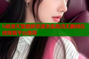 h禁漫天堂最新资源全集高清无删减在线观看平台推荐