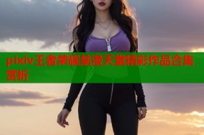 pixiv王者荣耀禁漫天堂精彩作品合集赏析
