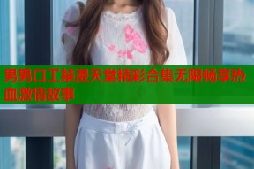 男男口工禁漫天堂精彩合集无限畅享热血激情故事