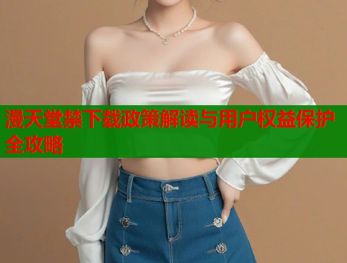 漫天堂禁下载政策解读与用户权益保护全攻略  第1张