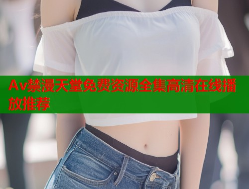 Av禁漫天堂免费资源全集高清在线播放推荐  第1张