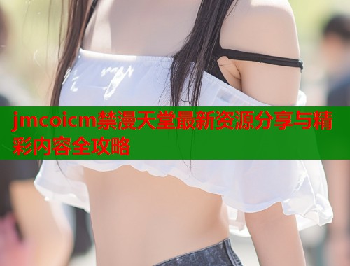 jmcoicm禁漫天堂最新资源分享与精彩内容全攻略  第1张