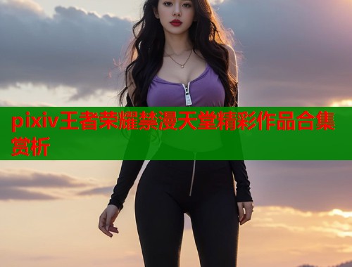 pixiv王者荣耀禁漫天堂精彩作品合集赏析  第1张