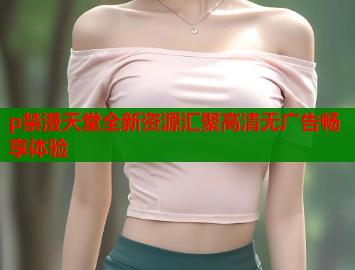 p禁漫天堂全新资源汇聚高清无广告畅享体验  第2张