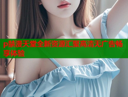 p禁漫天堂全新资源汇聚高清无广告畅享体验  第1张