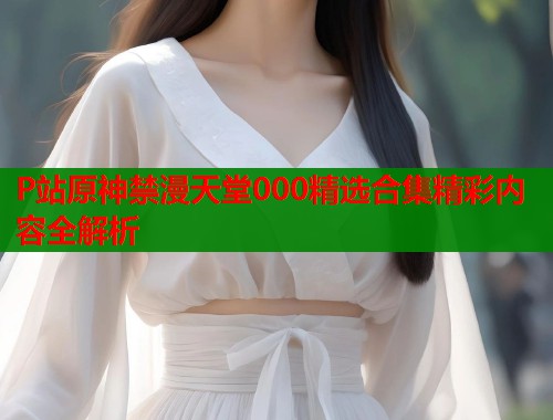 P站原神禁漫天堂000精选合集精彩内容全解析  第1张