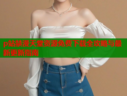 p站禁漫天堂资源免费下载全攻略与最新更新指南  第1张