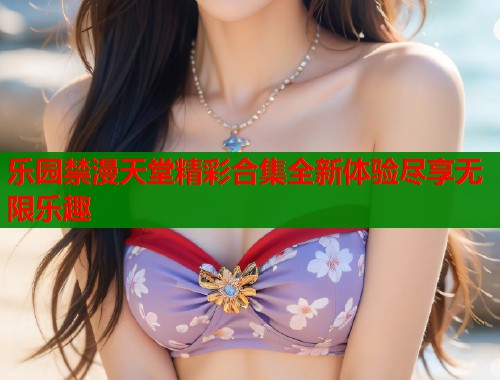 乐园禁漫天堂精彩合集全新体验尽享无限乐趣  第1张