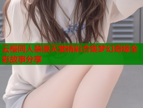 云樱同人禁漫天堂精彩合集梦幻奇缘全彩故事分享  第2张