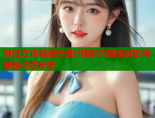 明日方舟禁漫天堂H精彩内容全解析与最新动态分享  第2张