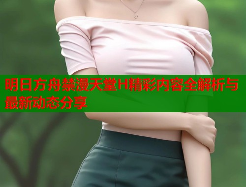 明日方舟禁漫天堂H精彩内容全解析与最新动态分享  第1张