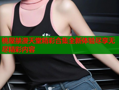 桃屋禁漫天堂精彩合集全新体验尽享无尽精彩内容  第2张