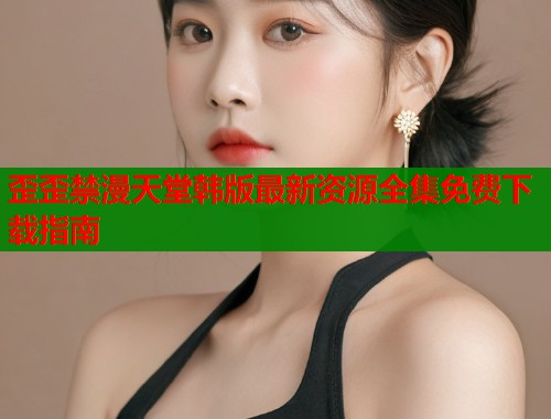 歪歪禁漫天堂韩版最新资源全集免费下载指南  第1张