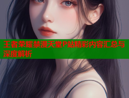王者荣耀禁漫天堂P站精彩内容汇总与深度解析  第1张