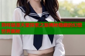 异样禁漫天堂探索之旅揭秘隐藏的幻想世界奥秘