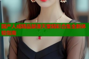 国产人成精品禁漫天堂精彩合集全新体验指南