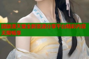 团禁漫天堂全新资源分享平台精彩内容无限畅享