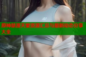 原神禁漫天堂资源汇总与最新动态分享大全