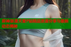 原神禁漫天堂P站精品资源分享与最新动态揭秘
