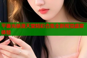 平兼光禁漫天堂精彩合集全新视觉盛宴体验