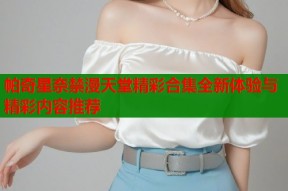 帕奇星奈禁漫天堂精彩合集全新体验与精彩内容推荐
