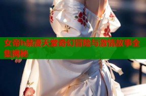 女帝h禁漫天堂奇幻冒险与激情故事全集揭秘
