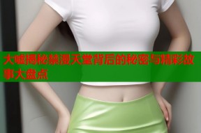 大嘘揭秘禁漫天堂背后的秘密与精彩故事大盘点
