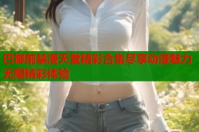 巴御前禁漫天堂精彩合集尽享动漫魅力无限精彩体验