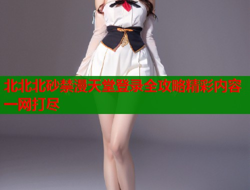 北北北砂禁漫天堂登录全攻略精彩内容一网打尽  第2张